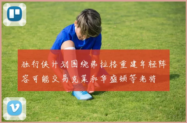 独行侠计划围绕弗拉格重建年轻阵容可能交易克莱和华盛顿等老将