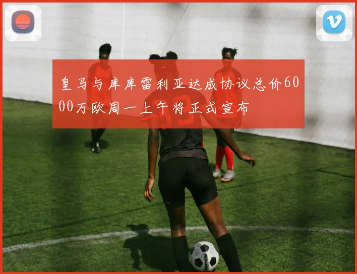 皇马与库库雷利亚达成协议总价6000万欧周一上午将正式宣布
