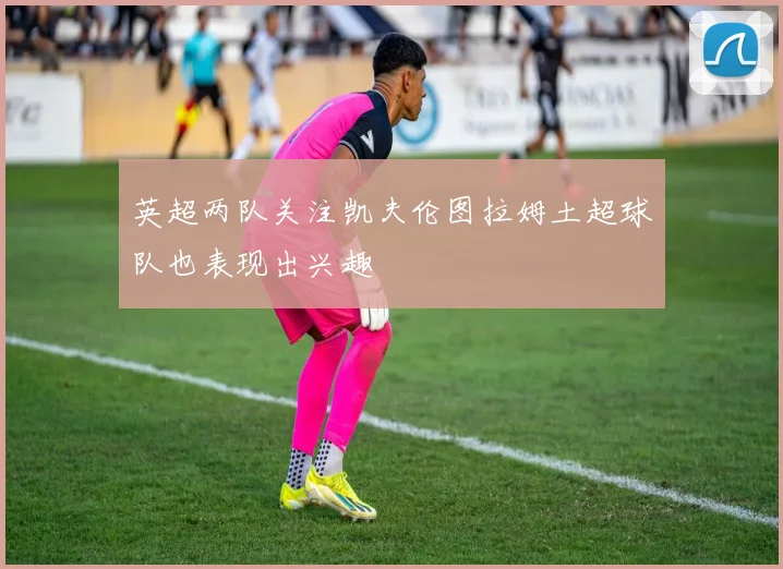 英超两队关注凯夫伦图拉姆土超球队也表现出兴趣
