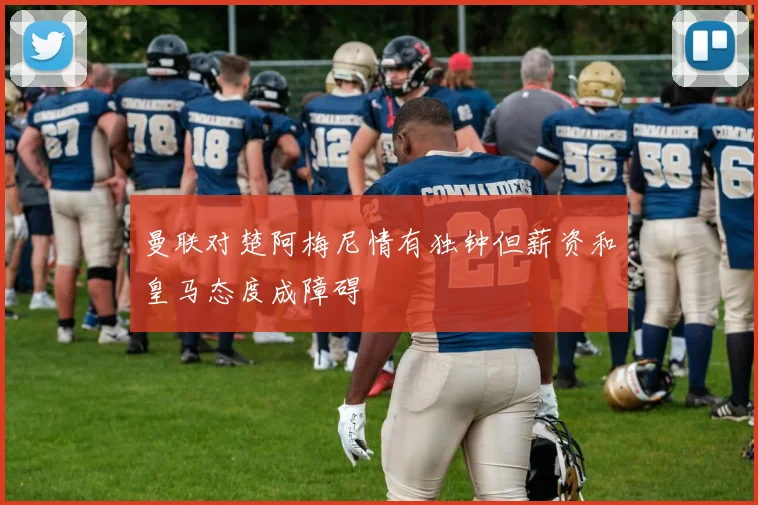 曼联对楚阿梅尼情有独钟但薪资和皇马态度成障碍