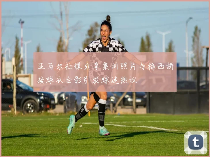 亚马尔社媒分享集训照片与梅西拼接球衣合影引发球迷热议