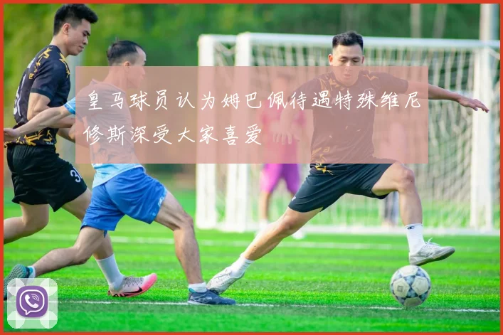 皇马球员认为姆巴佩待遇特殊维尼修斯深受大家喜爱
