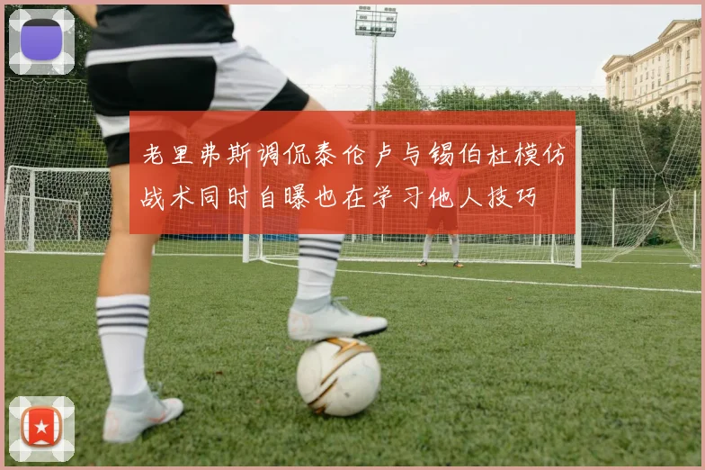 老里弗斯调侃泰伦卢与锡伯杜模仿战术同时自曝也在学习他人技巧