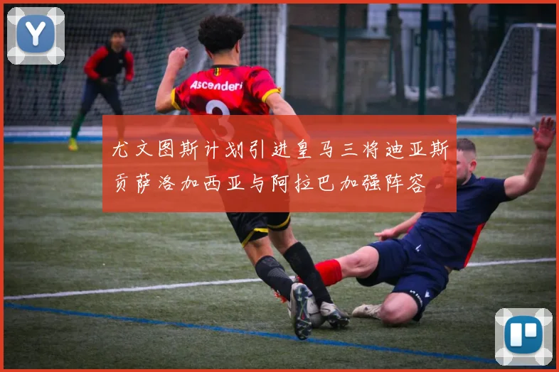 尤文图斯计划引进皇马三将迪亚斯贡萨洛加西亚与阿拉巴加强阵容