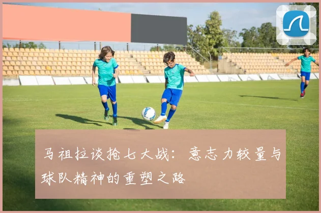 马祖拉谈抢七大战：意志力较量与球队精神的重塑之路