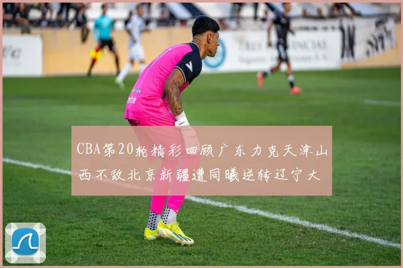 CBA第20轮精彩回顾广东力克天津山西不敌北京新疆遭同曦逆转辽宁大胜四川