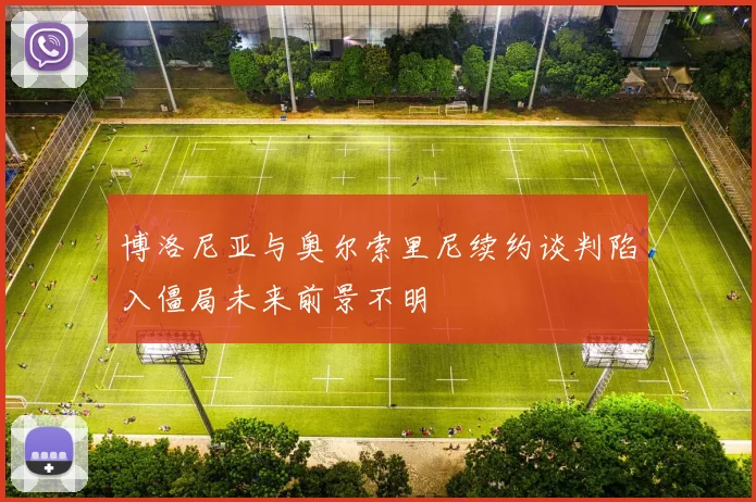 博洛尼亚与奥尔索里尼续约谈判陷入僵局未来前景不明