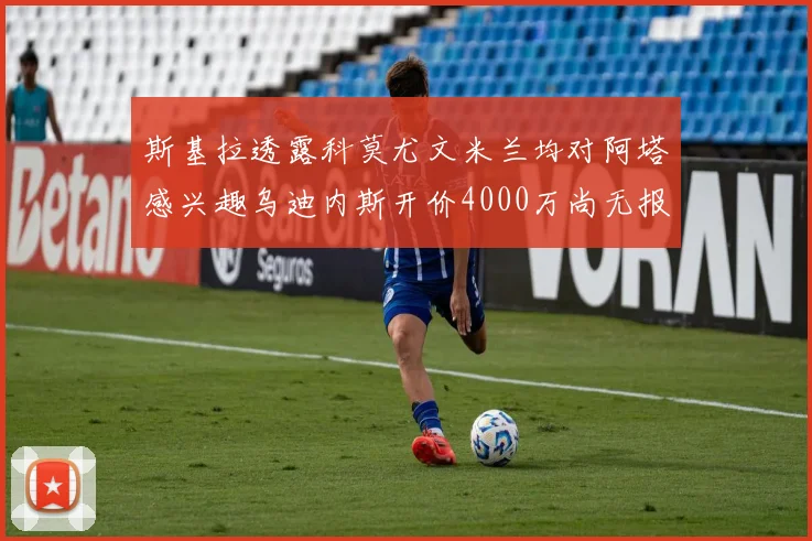 斯基拉透露科莫尤文米兰均对阿塔感兴趣乌迪内斯开价4000万尚无报价