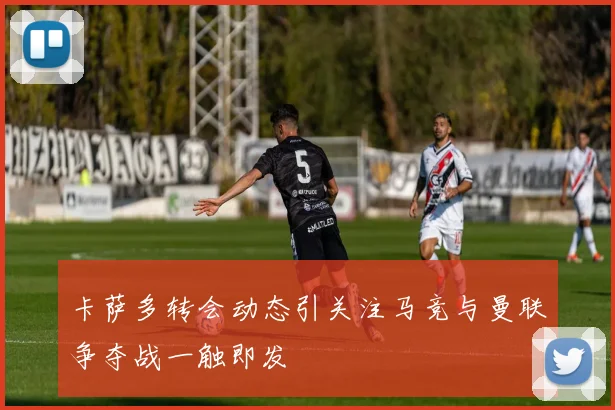 卡萨多转会动态引关注马竞与曼联争夺战一触即发