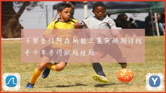 卡努坚信阿森纳能卫冕英超期待枪手今年夺得欧冠桂冠