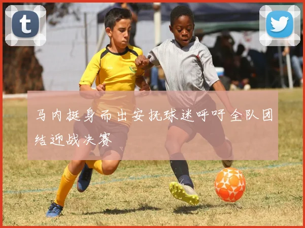 马内挺身而出安抚球迷呼吁全队团结迎战决赛