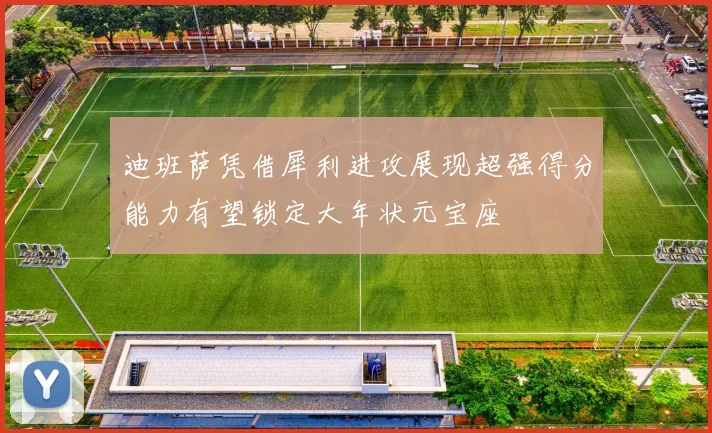 迪班萨凭借犀利进攻展现超强得分能力有望锁定大年状元宝座
