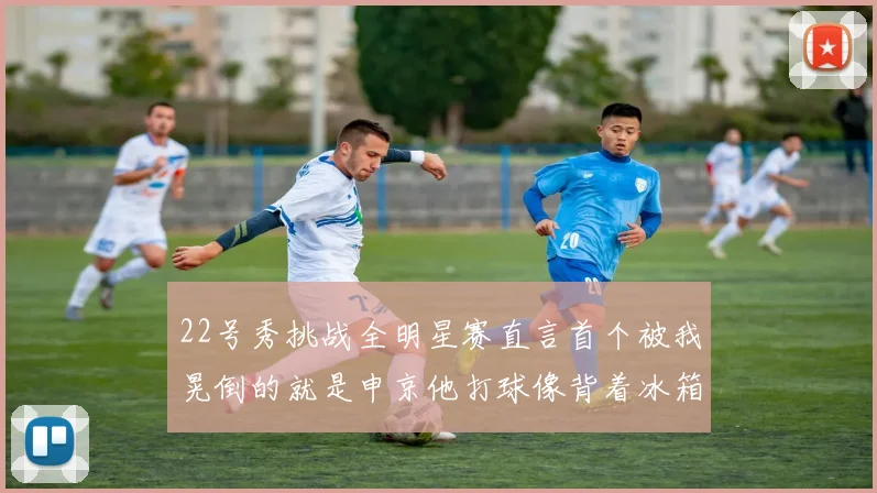 22号秀挑战全明星赛直言首个被我晃倒的就是申京他打球像背着冰箱一样笨重