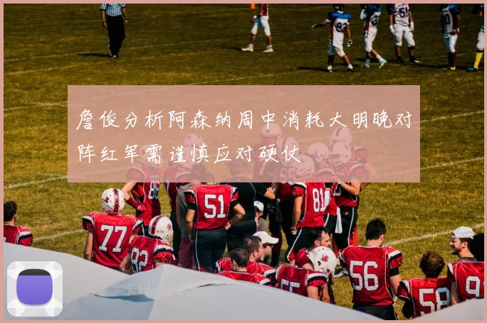 詹俊分析阿森纳周中消耗大明晚对阵红军需谨慎应对硬仗