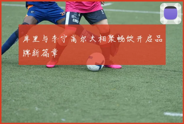 库里与李宁高尔夫相聚畅饮开启品牌新篇章