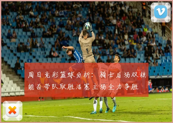 周日竞彩篮球分析：骑士后场双核能否带队取胜活塞主场全力争胜