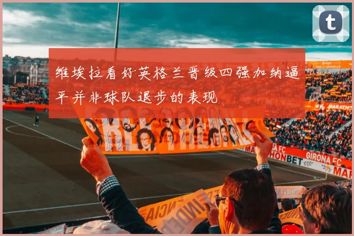 维埃拉看好英格兰晋级四强加纳逼平并非球队退步的表现