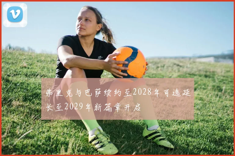 弗里克与巴萨续约至2028年可选延长至2029年新篇章开启